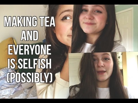 making tea and EVERYONE IS SELFISH (possibly)