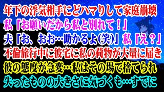 【離婚】年下の浮気相手にドハマりして家庭崩壊→私「お願いだから私と別れて！」夫「お、おお…助かるよ(笑)」私「え？」不倫旅行中に彼宅に私の荷物が大量に届き…私はその場で捨てられ【スカッとする話】